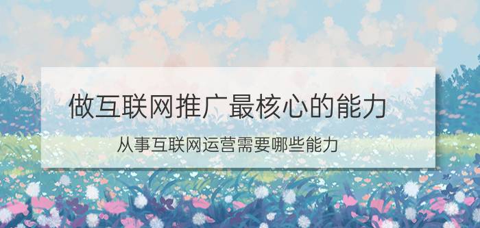 做互联网推广最核心的能力 从事互联网运营需要哪些能力？